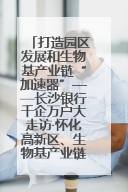 打造园区发展和生物基产业链“加速器”——长沙银行千企万户大走访·怀化高新区、生物基产业链专场活动举行