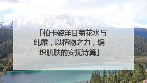 柏卡姿洋甘菊花水与纯露，以植物之力，编织肌肤的安抚诗篇