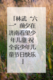 林武“六一”前夕在济南看望少年儿童 祝全省少年儿童节日快乐