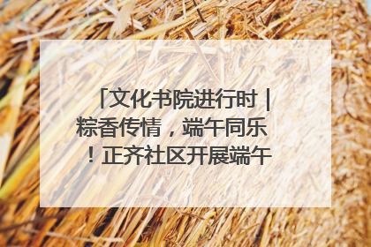 文化书院进行时｜粽香传情，端午同乐！正齐社区开展端午包粽子大赛