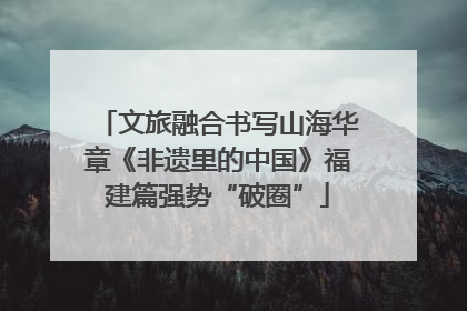 文旅融合书写山海华章《非遗里的中国》福建篇强势“破圈”