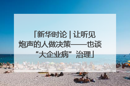新华时论 | 让听见炮声的人做决策——也谈“大企业病”治理