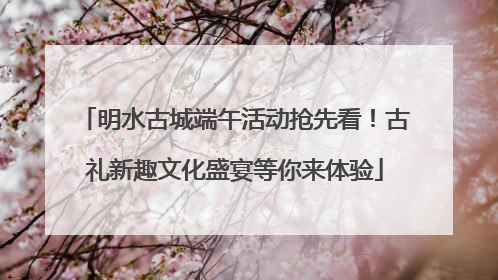 明水古城端午活动抢先看！古礼新趣文化盛宴等你来体验