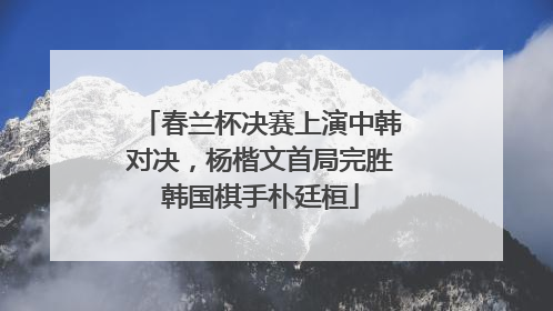 春兰杯决赛上演中韩对决，杨楷文首局完胜韩国棋手朴廷桓