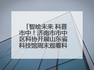 智绘未来 科普市中！济南市市中区科协开展山东省科技馆周末观看科普剧及体验活动