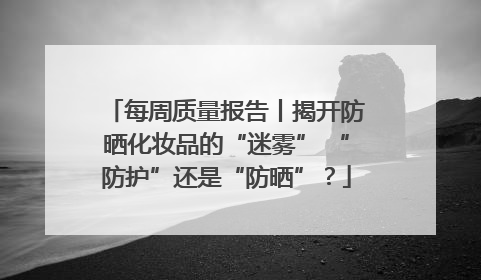 每周质量报告丨揭开防晒化妆品的“迷雾” “防护”还是“防晒”？