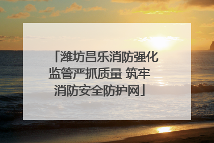 潍坊昌乐消防强化监管严抓质量 筑牢消防安全防护网