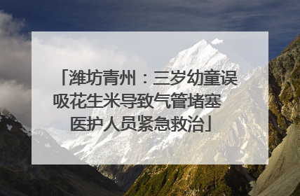 潍坊青州：三岁幼童误吸花生米导致气管堵塞 医护人员紧急救治