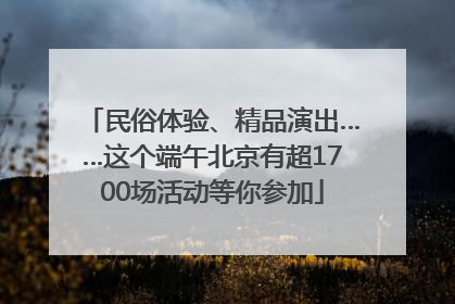 民俗体验、精品演出……这个端午北京有超1700场活动等你参加