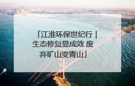 江淮环保世纪行｜生态修复显成效 废弃矿山变青山