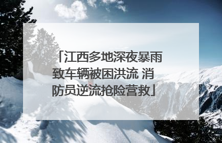 江西多地深夜暴雨致车辆被困洪流 消防员逆流抢险营救