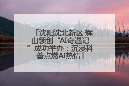 沈阳沈北新区·辉山领创“AI奇遇记”成功举办：沉浸科普点燃AI热情