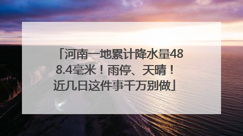河南一地累计降水量488.4毫米！雨停、天晴！近几日这件事千万别做