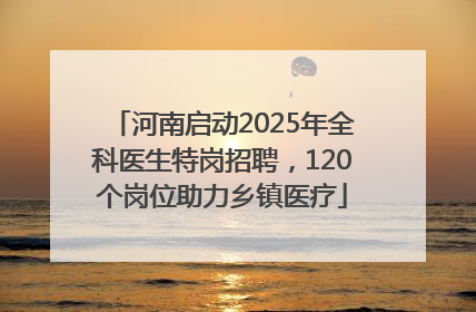 河南启动2025年全科医生特岗招聘，120个岗位助力乡镇医疗