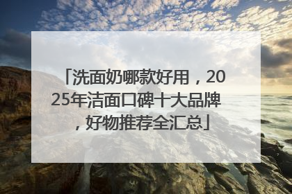 洗面奶哪款好用，2025年洁面口碑十大品牌，好物推荐全汇总