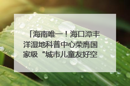 海南唯一！海口潭丰洋湿地科普中心荣膺国家级“城市儿童友好空间建设园区”称号