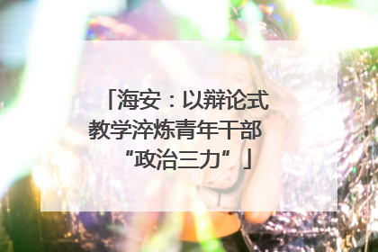 海安：以辩论式教学淬炼青年干部“政治三力”