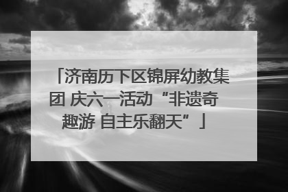 济南历下区锦屏幼教集团 庆六一活动“非遗奇趣游 自主乐翻天”