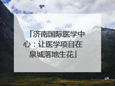 济南国际医学中心：让医学项目在泉城落地生花