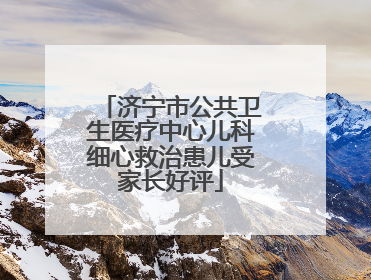 济宁市公共卫生医疗中心儿科细心救治患儿受家长好评