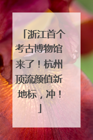 浙江首个考古博物馆来了！杭州顶流颜值新地标，冲！