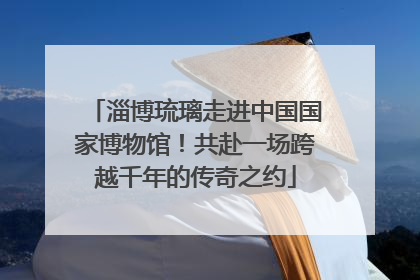 淄博琉璃走进中国国家博物馆！共赴一场跨越千年的传奇之约