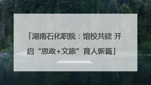 湖南石化职院：馆校共建 开启“思政+文旅”育人新篇