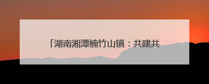 湖南湘潭楠竹山镇：共建共享聚民心 桥头公园惠民生