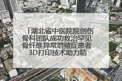 湖北省中医院院创伤骨科团队成功救治罕见骨纤维异常增殖症患者 3D打印技术助力精准矫形手术