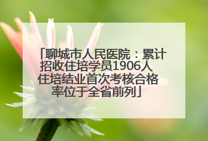 聊城市人民医院：累计招收住培学员1906人 住培结业首次考核合格率位于全省前列
