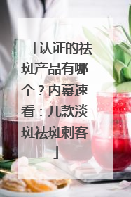 认证的祛斑产品有哪个？内幕速看：几款淡斑祛斑刺客