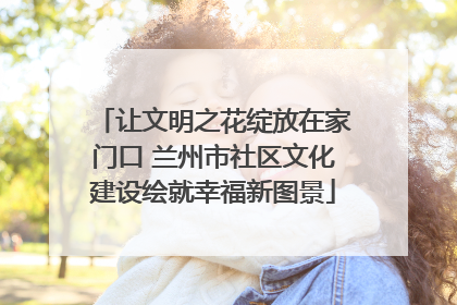 让文明之花绽放在家门口 兰州市社区文化建设绘就幸福新图景