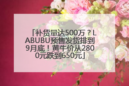 补货量达500万？LABUBU预售发货排到9月底！黄牛价从2800元跌到650元