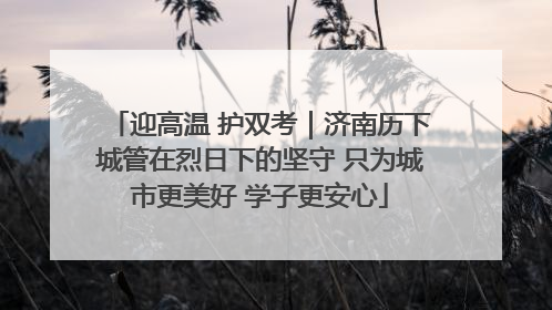 迎高温 护双考｜济南历下城管在烈日下的坚守 只为城市更美好 学子更安心