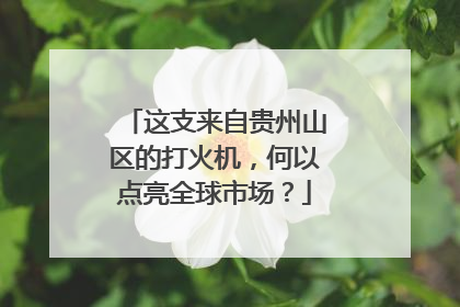 这支来自贵州山区的打火机,何以点亮全球市场?