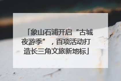 象山石浦开启“古城夜游季”，百项活动打造长三角文旅新地标
