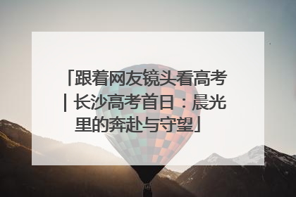 跟着网友镜头看高考｜长沙高考首日：晨光里的奔赴与守望
