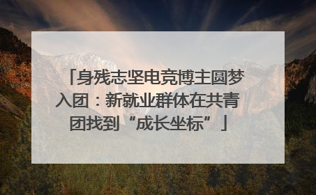 身残志坚电竞博主圆梦入团：新就业群体在共青团找到“成长坐标”