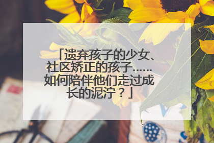 遗弃孩子的少女、社区矫正的孩子……如何陪伴他们走过成长的泥泞？