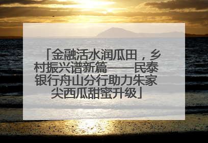 金融活水润瓜田，乡村振兴谱新篇——民泰银行舟山分行助力朱家尖西瓜甜蜜升级