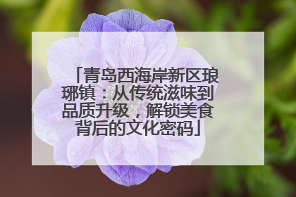 青岛西海岸新区琅琊镇：从传统滋味到品质升级，解锁美食背后的文化密码