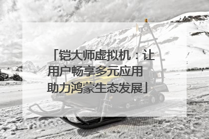铠大师虚拟机：让用户畅享多元应用 助力鸿蒙生态发展