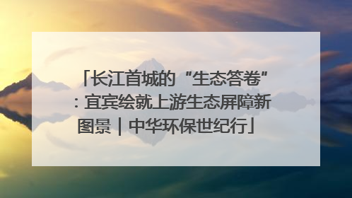 长江首城的“生态答卷”：宜宾绘就上游生态屏障新图景｜中华环保世纪行