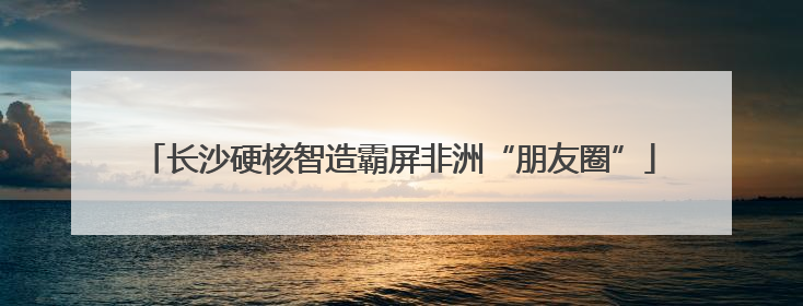 长沙硬核智造霸屏非洲“朋友圈”