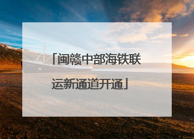 闽赣中部海铁联运新通道开通