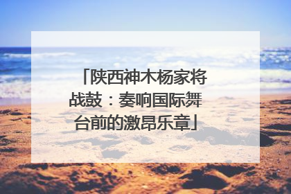 陕西神木杨家将战鼓：奏响国际舞台前的激昂乐章