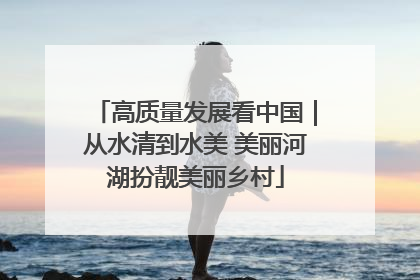 高质量发展看中国｜从水清到水美 美丽河湖扮靓美丽乡村