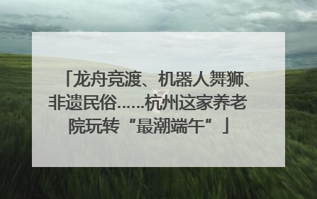 龙舟竞渡、机器人舞狮、非遗民俗……杭州这家养老院玩转“最潮端午”