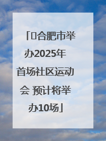 ﻿合肥市举办2025年首场社区运动会 预计将举办10场