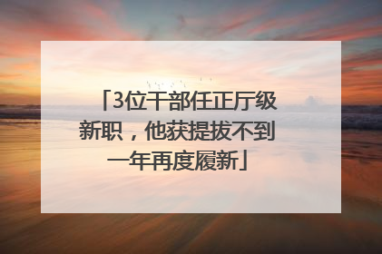 3位干部任正厅级新职，他获提拔不到一年再度履新